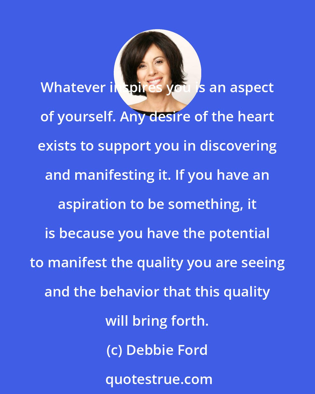 Debbie Ford: Whatever inspires you is an aspect of yourself. Any desire of the heart exists to support you in discovering and manifesting it. If you have an aspiration to be something, it is because you have the potential to manifest the quality you are seeing and the behavior that this quality will bring forth.