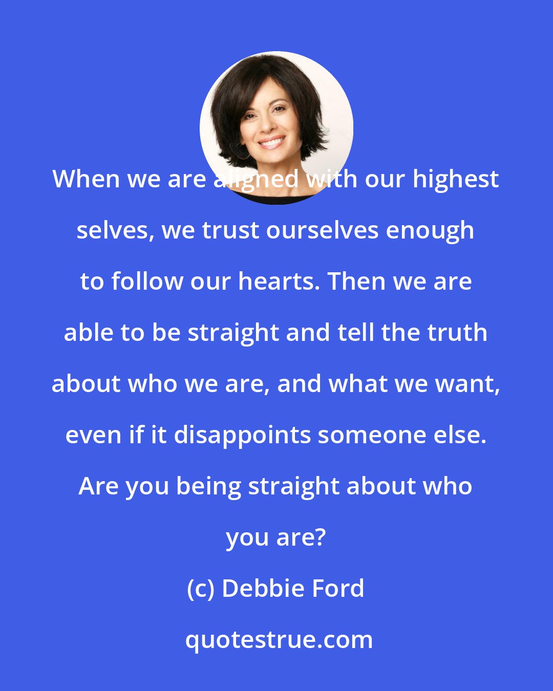 Debbie Ford: When we are aligned with our highest selves, we trust ourselves enough to follow our hearts. Then we are able to be straight and tell the truth about who we are, and what we want, even if it disappoints someone else. Are you being straight about who you are?