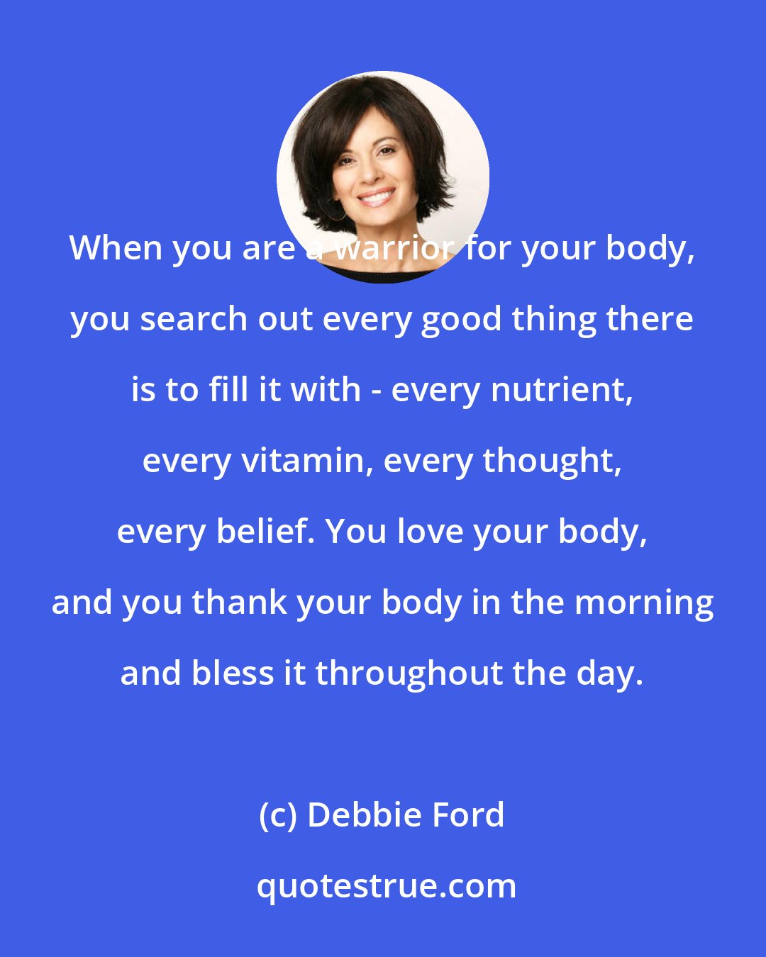 Debbie Ford: When you are a warrior for your body, you search out every good thing there is to fill it with - every nutrient, every vitamin, every thought, every belief. You love your body, and you thank your body in the morning and bless it throughout the day.