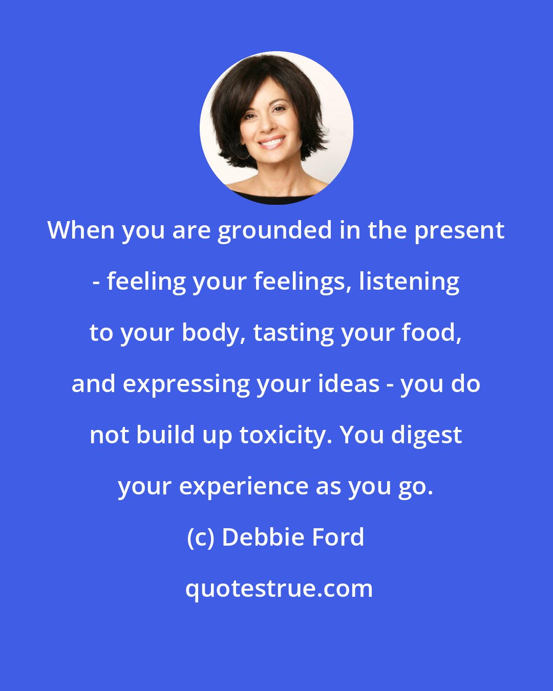 Debbie Ford: When you are grounded in the present - feeling your feelings, listening to your body, tasting your food, and expressing your ideas - you do not build up toxicity. You digest your experience as you go.