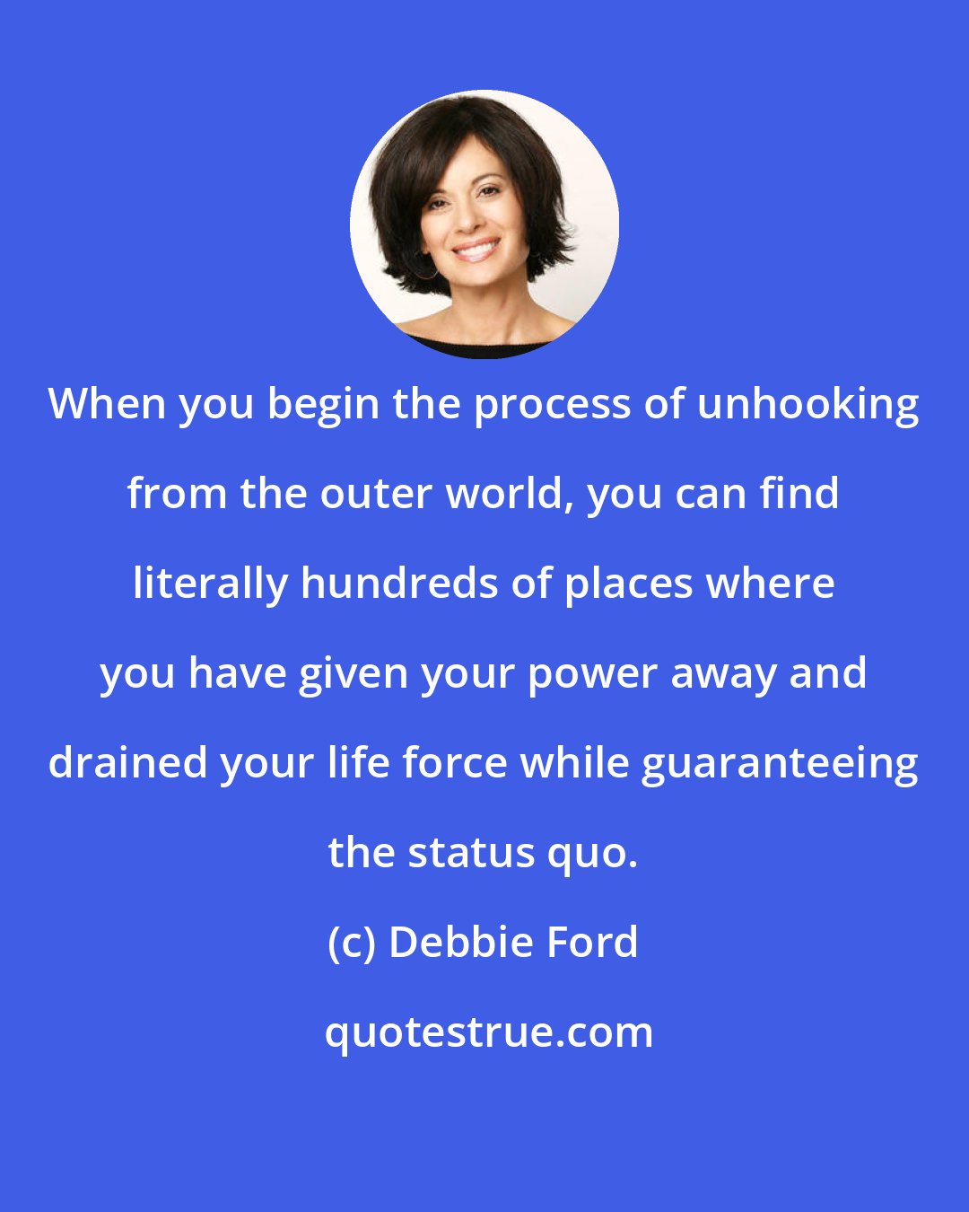 Debbie Ford: When you begin the process of unhooking from the outer world, you can find literally hundreds of places where you have given your power away and drained your life force while guaranteeing the status quo.