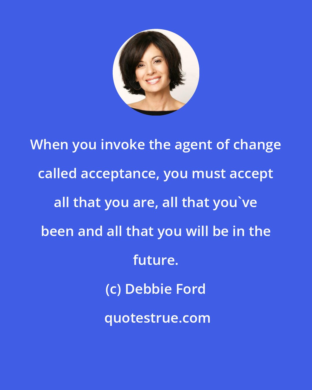 Debbie Ford: When you invoke the agent of change called acceptance, you must accept all that you are, all that you've been and all that you will be in the future.