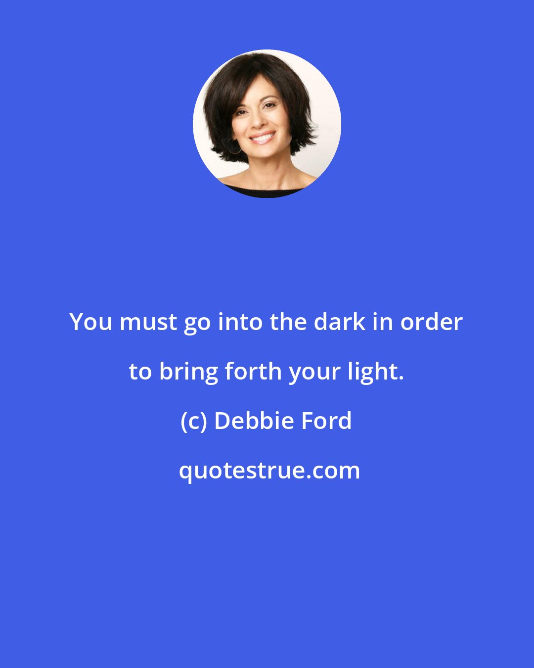 Debbie Ford: You must go into the dark in order to bring forth your light.