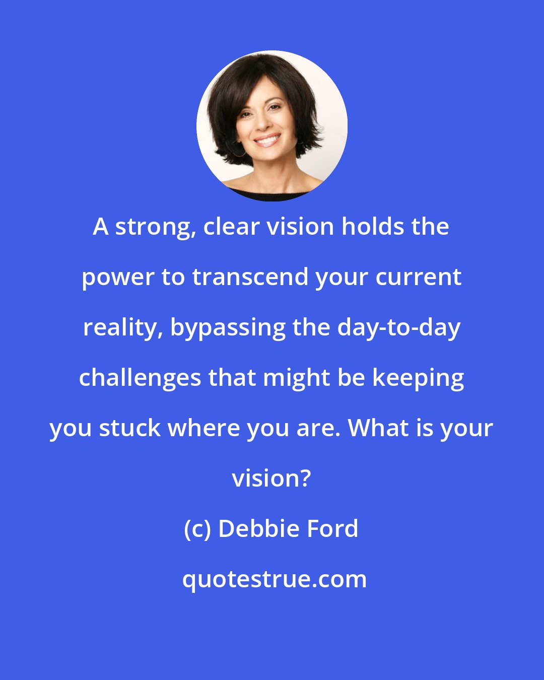 Debbie Ford: A strong, clear vision holds the power to transcend your current reality, bypassing the day-to-day challenges that might be keeping you stuck where you are. What is your vision?