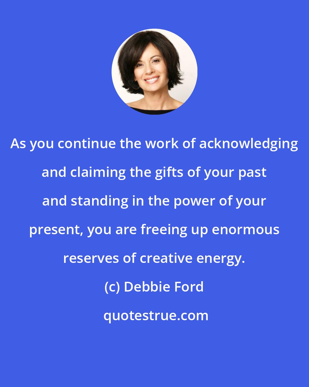 Debbie Ford: As you continue the work of acknowledging and claiming the gifts of your past and standing in the power of your present, you are freeing up enormous reserves of creative energy.