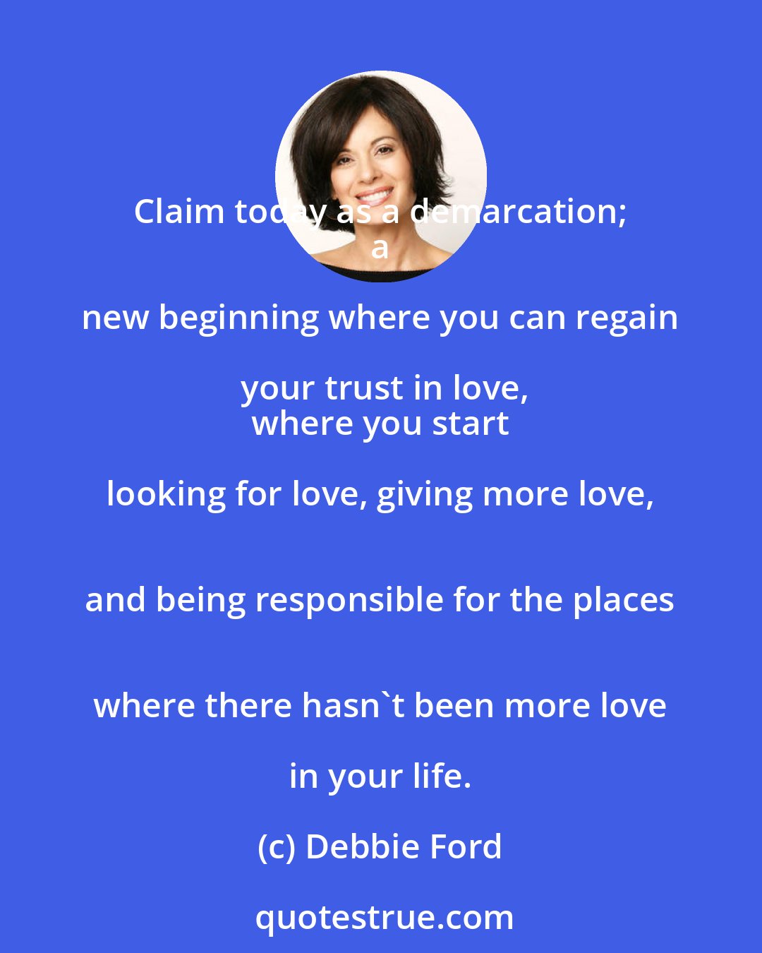 Debbie Ford: Claim today as a demarcation; 
 a new beginning where you can regain your trust in love,
 where you start looking for love, giving more love, 
 and being responsible for the places 
 where there hasn't been more love in your life.