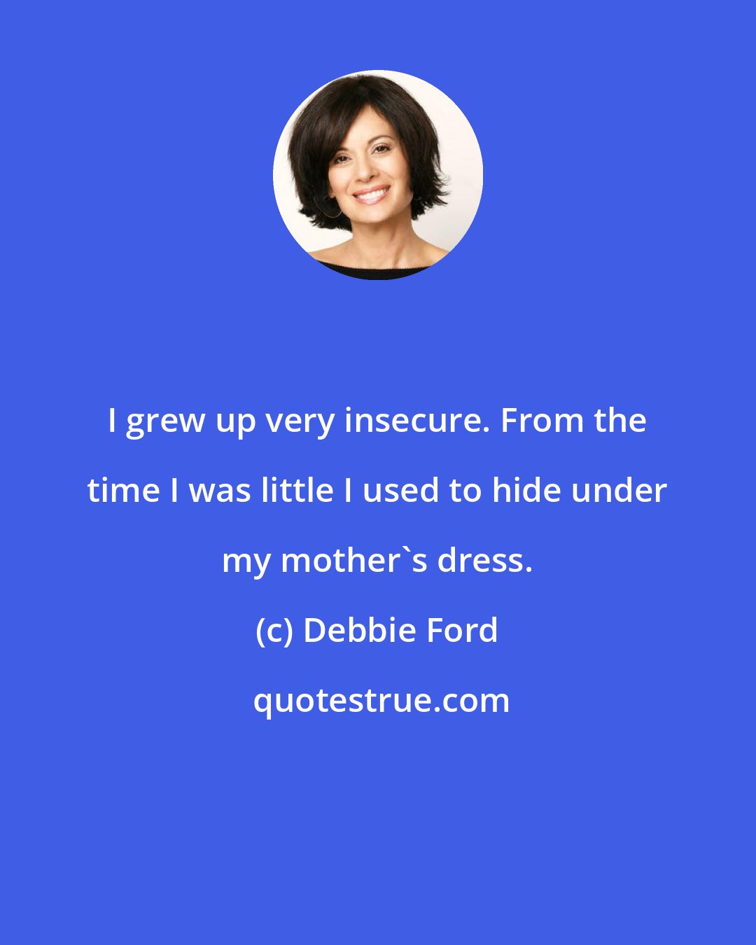 Debbie Ford: I grew up very insecure. From the time I was little I used to hide under my mother's dress.