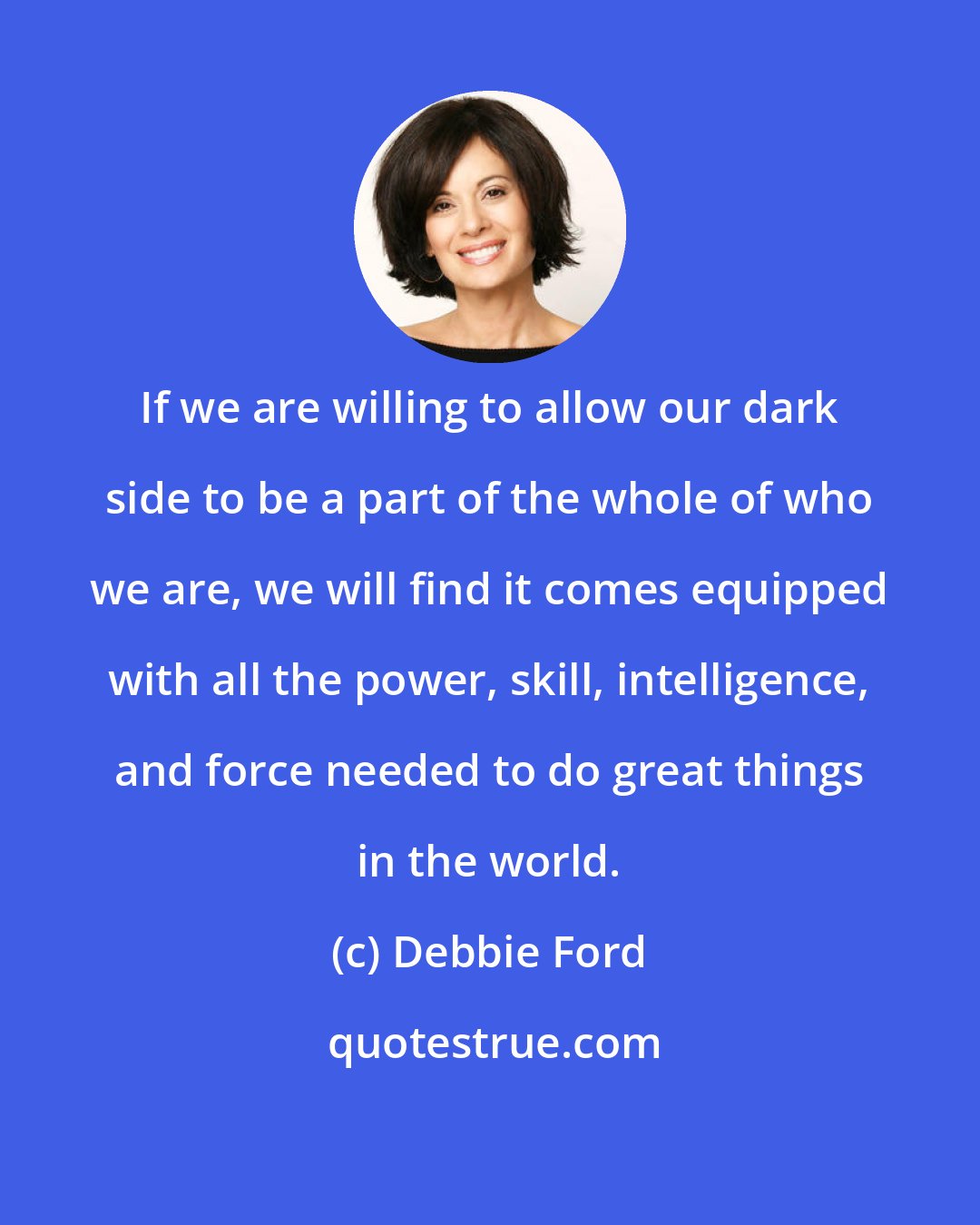 Debbie Ford: If we are willing to allow our dark side to be a part of the whole of who we are, we will find it comes equipped with all the power, skill, intelligence, and force needed to do great things in the world.