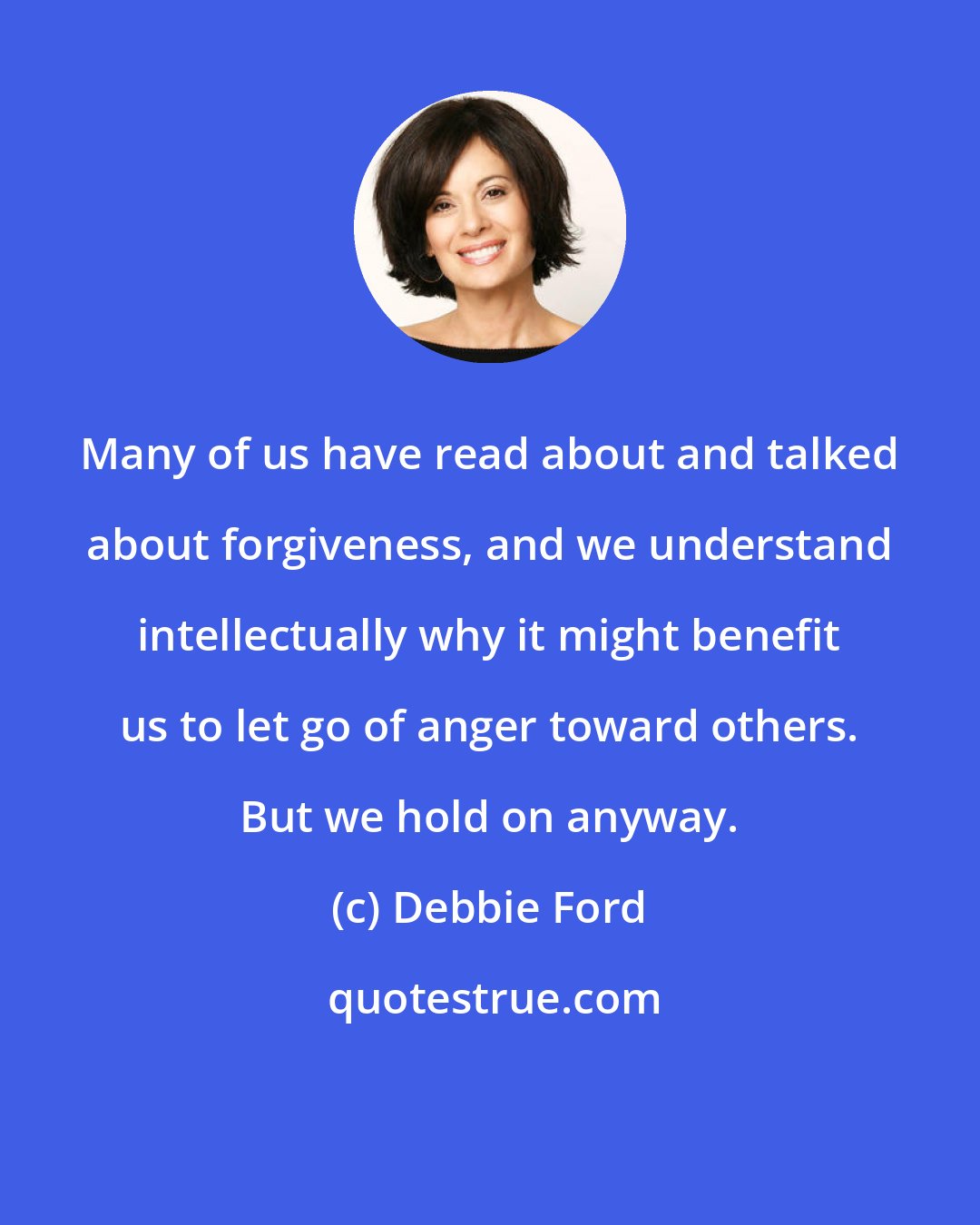 Debbie Ford: Many of us have read about and talked about forgiveness, and we understand intellectually why it might benefit us to let go of anger toward others. But we hold on anyway.