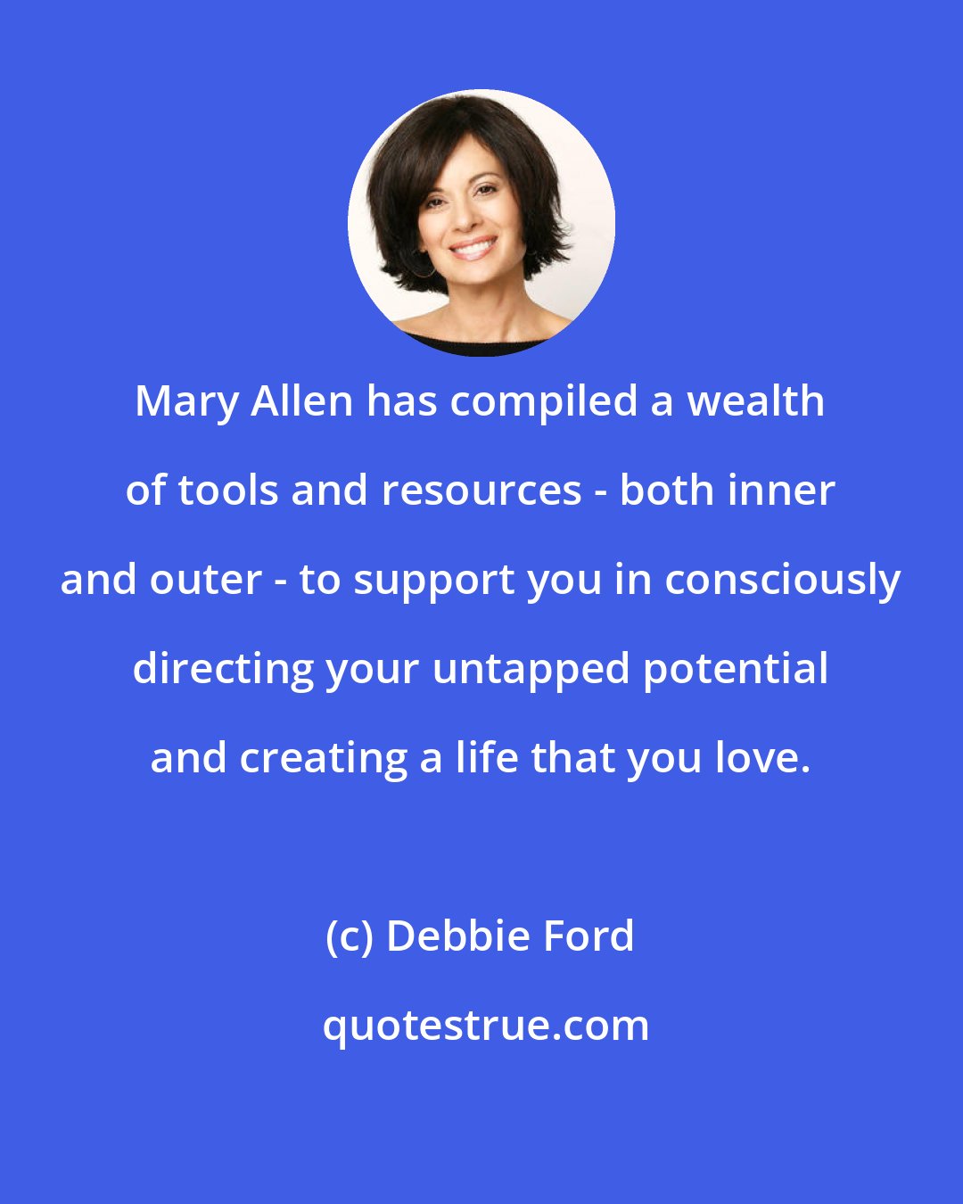 Debbie Ford: Mary Allen has compiled a wealth of tools and resources - both inner and outer - to support you in consciously directing your untapped potential and creating a life that you love.