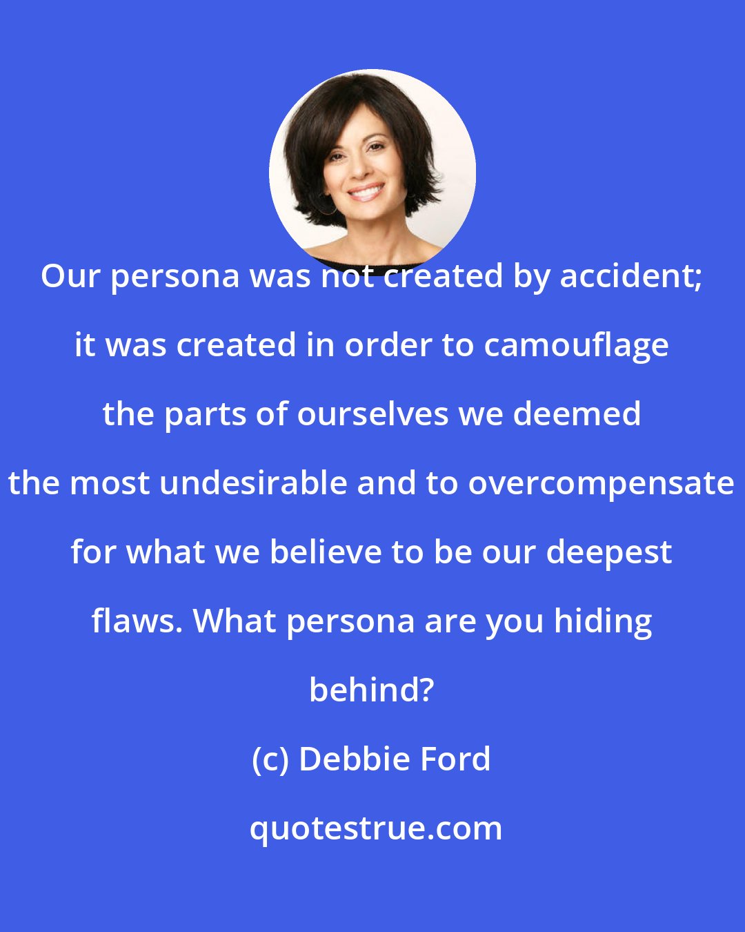 Debbie Ford: Our persona was not created by accident; it was created in order to camouflage the parts of ourselves we deemed the most undesirable and to overcompensate for what we believe to be our deepest flaws. What persona are you hiding behind?