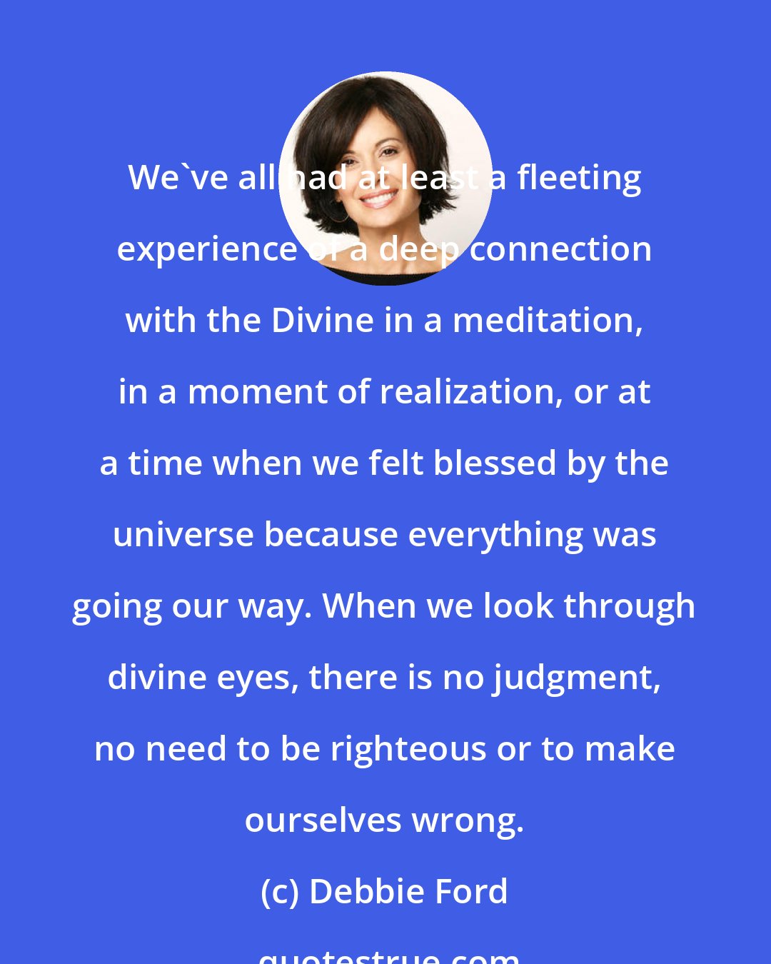 Debbie Ford: We've all had at least a fleeting experience of a deep connection with the Divine in a meditation, in a moment of realization, or at a time when we felt blessed by the universe because everything was going our way. When we look through divine eyes, there is no judgment, no need to be righteous or to make ourselves wrong.