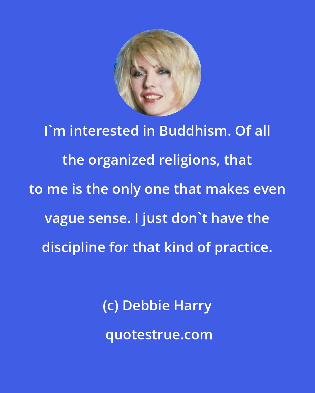 Debbie Harry: I'm interested in Buddhism. Of all the organized religions, that to me is the only one that makes even vague sense. I just don't have the discipline for that kind of practice.