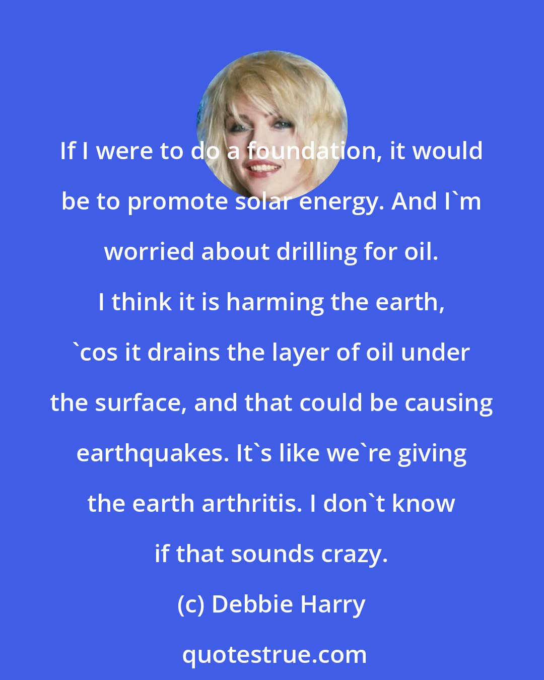 Debbie Harry: If I were to do a foundation, it would be to promote solar energy. And I'm worried about drilling for oil. I think it is harming the earth, 'cos it drains the layer of oil under the surface, and that could be causing earthquakes. It's like we're giving the earth arthritis. I don't know if that sounds crazy.