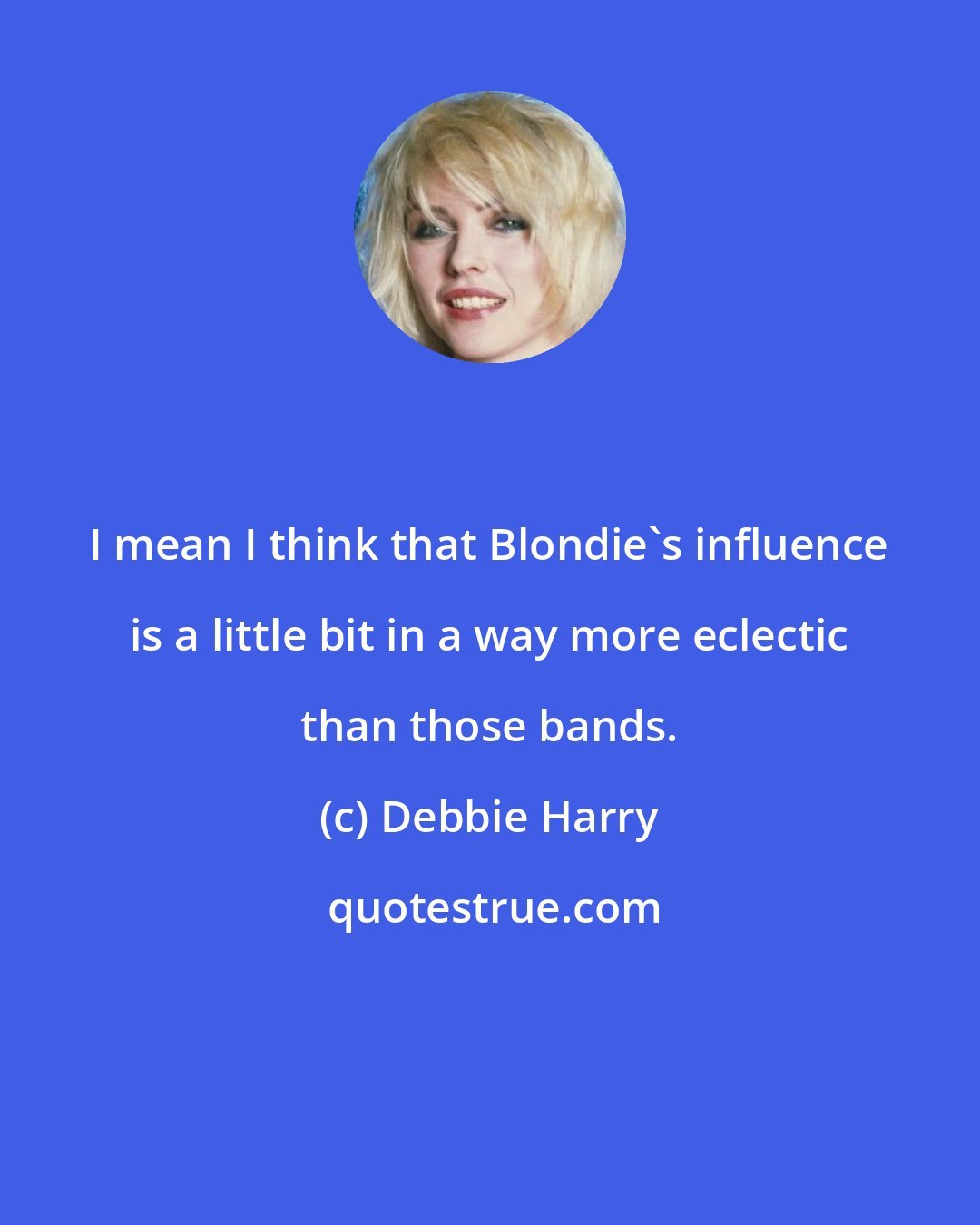 Debbie Harry: I mean I think that Blondie's influence is a little bit in a way more eclectic than those bands.