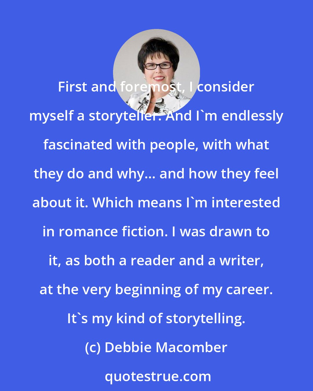 Debbie Macomber: First and foremost, I consider myself a storyteller. And I'm endlessly fascinated with people, with what they do and why... and how they feel about it. Which means I'm interested in romance fiction. I was drawn to it, as both a reader and a writer, at the very beginning of my career. It's my kind of storytelling.