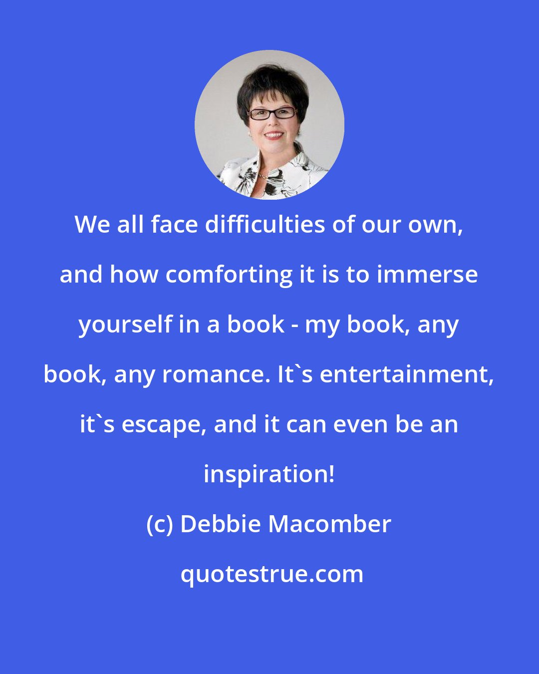 Debbie Macomber: We all face difficulties of our own, and how comforting it is to immerse yourself in a book - my book, any book, any romance. It's entertainment, it's escape, and it can even be an inspiration!
