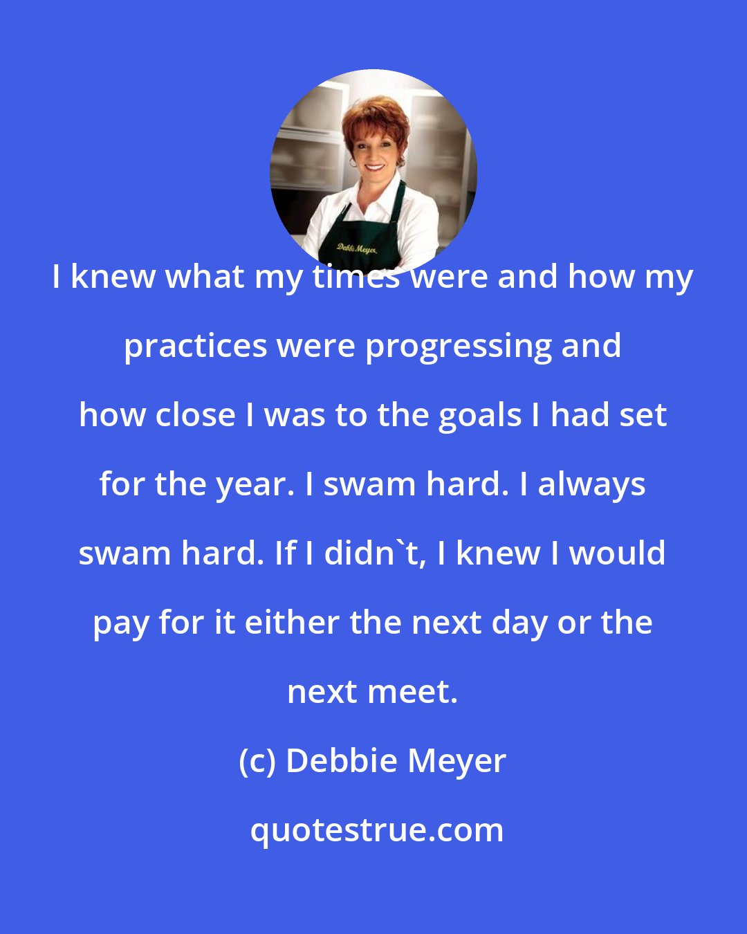 Debbie Meyer: I knew what my times were and how my practices were progressing and how close I was to the goals I had set for the year. I swam hard. I always swam hard. If I didn't, I knew I would pay for it either the next day or the next meet.