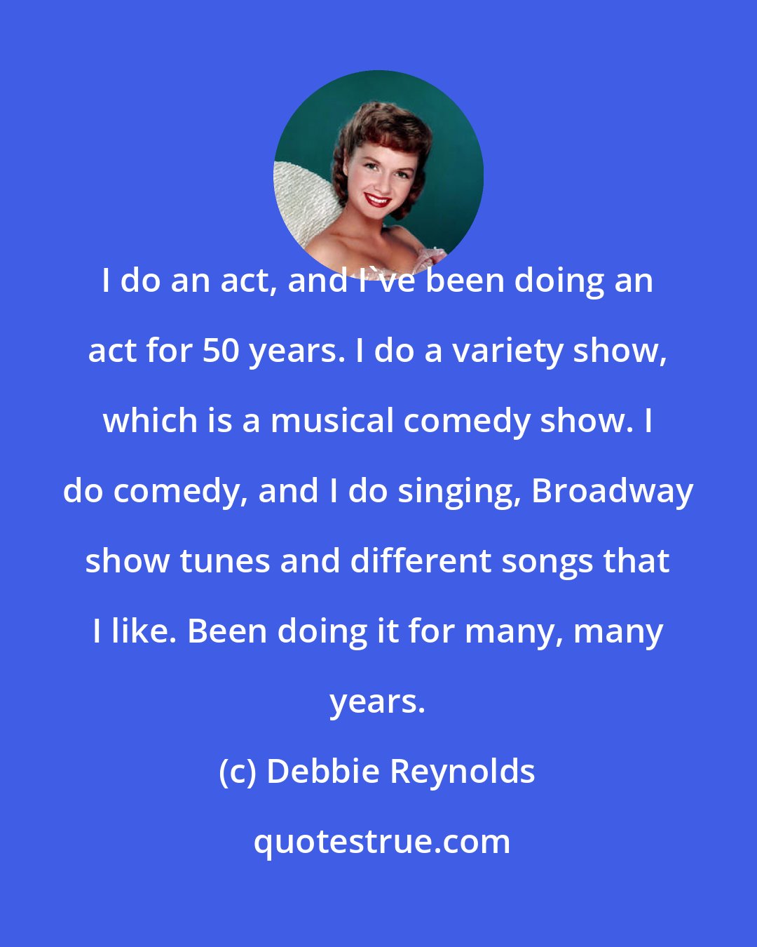 Debbie Reynolds: I do an act, and I've been doing an act for 50 years. I do a variety show, which is a musical comedy show. I do comedy, and I do singing, Broadway show tunes and different songs that I like. Been doing it for many, many years.