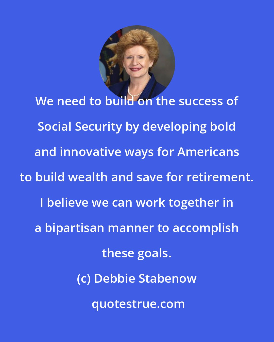Debbie Stabenow: We need to build on the success of Social Security by developing bold and innovative ways for Americans to build wealth and save for retirement. I believe we can work together in a bipartisan manner to accomplish these goals.