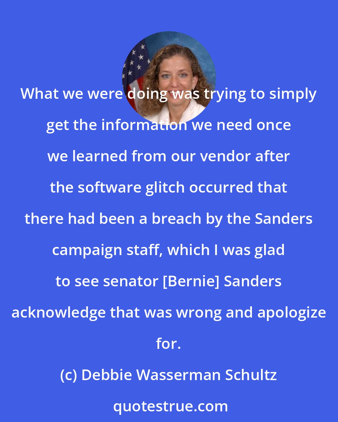 Debbie Wasserman Schultz: What we were doing was trying to simply get the information we need once we learned from our vendor after the software glitch occurred that there had been a breach by the Sanders campaign staff, which I was glad to see senator [Bernie] Sanders acknowledge that was wrong and apologize for.