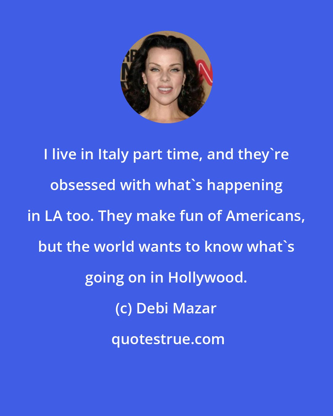 Debi Mazar: I live in Italy part time, and they're obsessed with what's happening in LA too. They make fun of Americans, but the world wants to know what's going on in Hollywood.