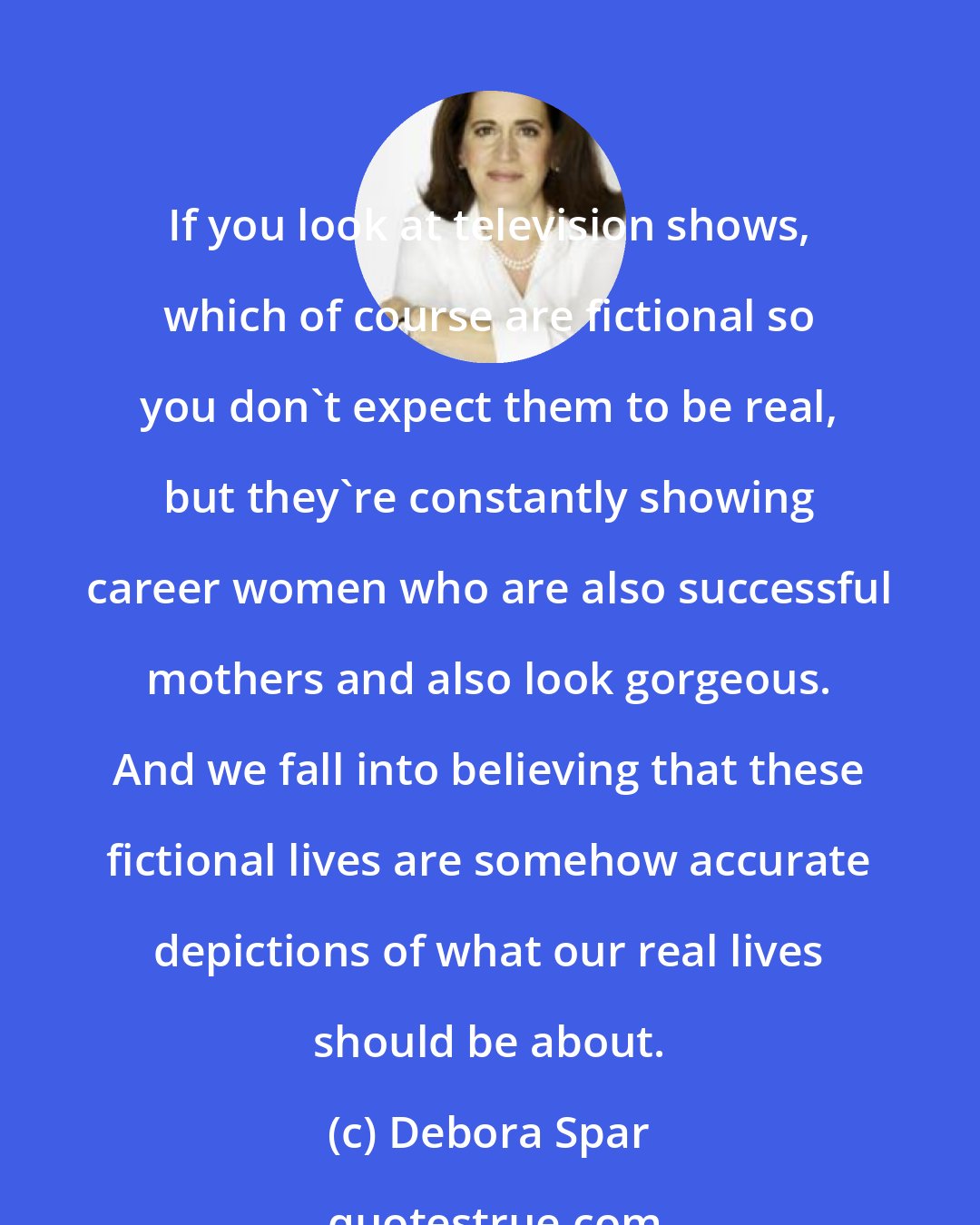 Debora Spar: If you look at television shows, which of course are fictional so you don't expect them to be real, but they're constantly showing career women who are also successful mothers and also look gorgeous. And we fall into believing that these fictional lives are somehow accurate depictions of what our real lives should be about.