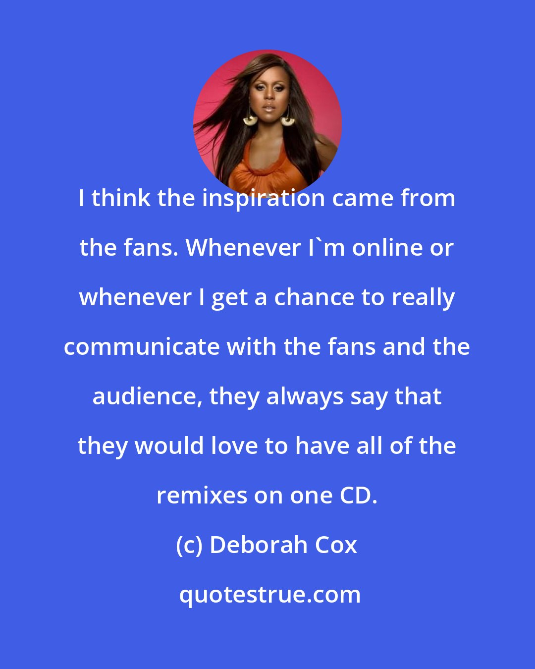 Deborah Cox: I think the inspiration came from the fans. Whenever I'm online or whenever I get a chance to really communicate with the fans and the audience, they always say that they would love to have all of the remixes on one CD.