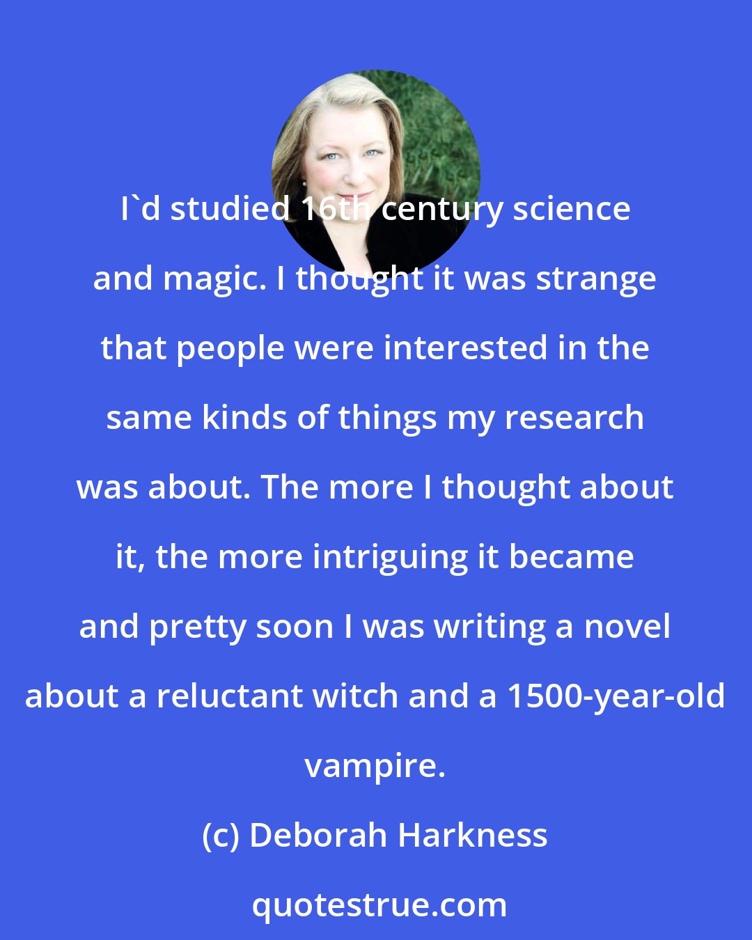 Deborah Harkness: I'd studied 16th century science and magic. I thought it was strange that people were interested in the same kinds of things my research was about. The more I thought about it, the more intriguing it became and pretty soon I was writing a novel about a reluctant witch and a 1500-year-old vampire.