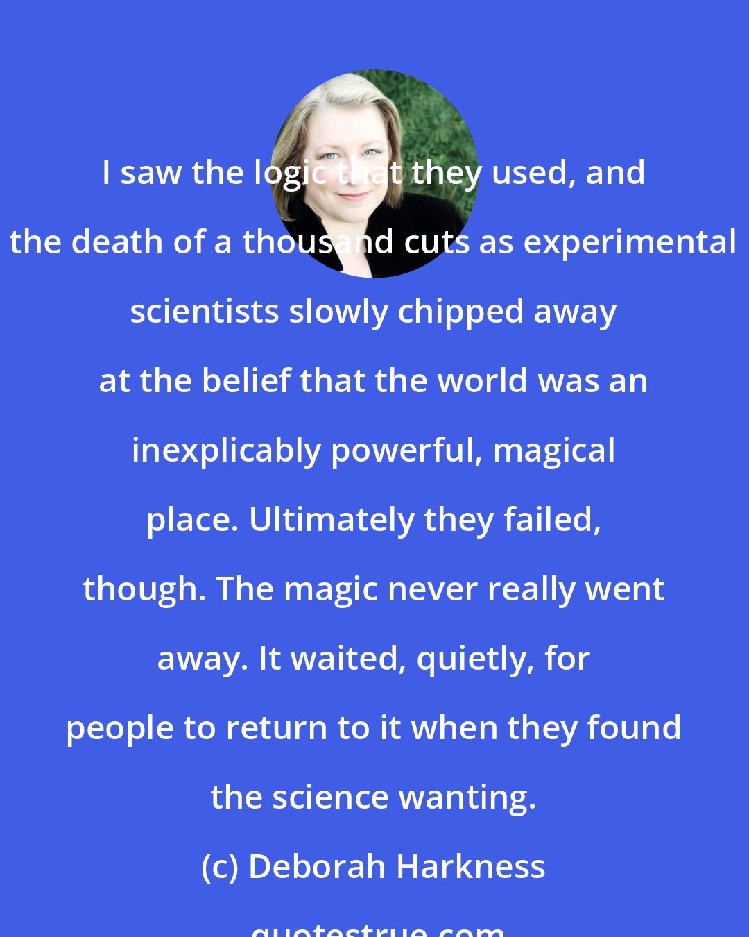 Deborah Harkness: I saw the logic that they used, and the death of a thousand cuts as experimental scientists slowly chipped away at the belief that the world was an inexplicably powerful, magical place. Ultimately they failed, though. The magic never really went away. It waited, quietly, for people to return to it when they found the science wanting.