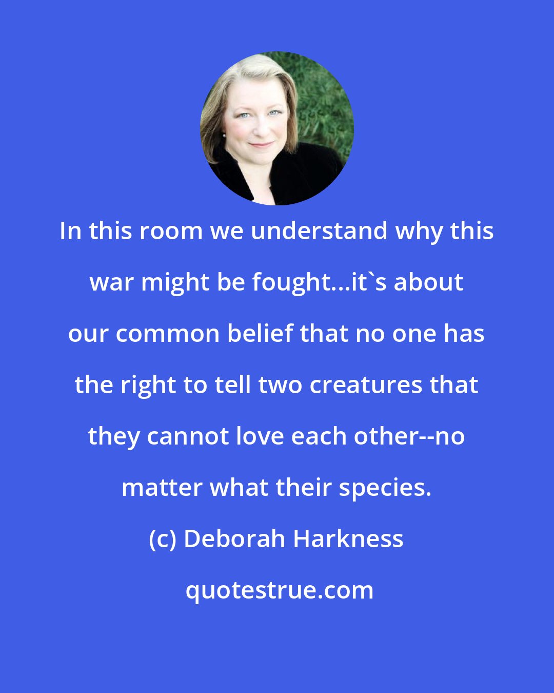 Deborah Harkness: In this room we understand why this war might be fought...it's about our common belief that no one has the right to tell two creatures that they cannot love each other--no matter what their species.