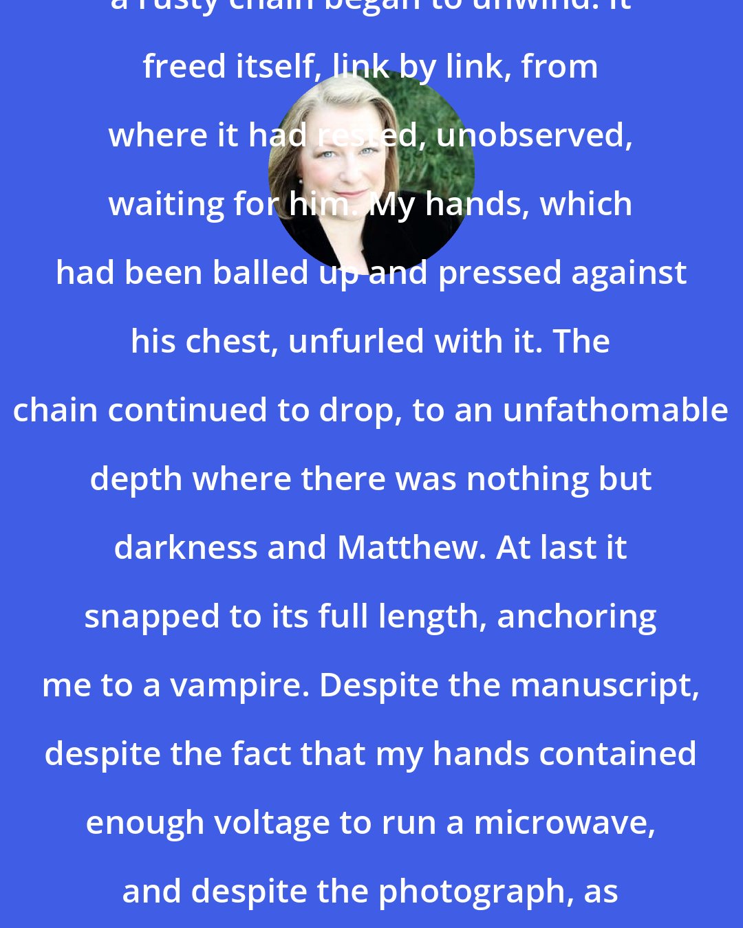 Deborah Harkness: Somewhere in the center of my soul, a rusty chain began to unwind. It freed itself, link by link, from where it had rested, unobserved, waiting for him. My hands, which had been balled up and pressed against his chest, unfurled with it. The chain continued to drop, to an unfathomable depth where there was nothing but darkness and Matthew. At last it snapped to its full length, anchoring me to a vampire. Despite the manuscript, despite the fact that my hands contained enough voltage to run a microwave, and despite the photograph, as long as I was connected to him, I was safe.