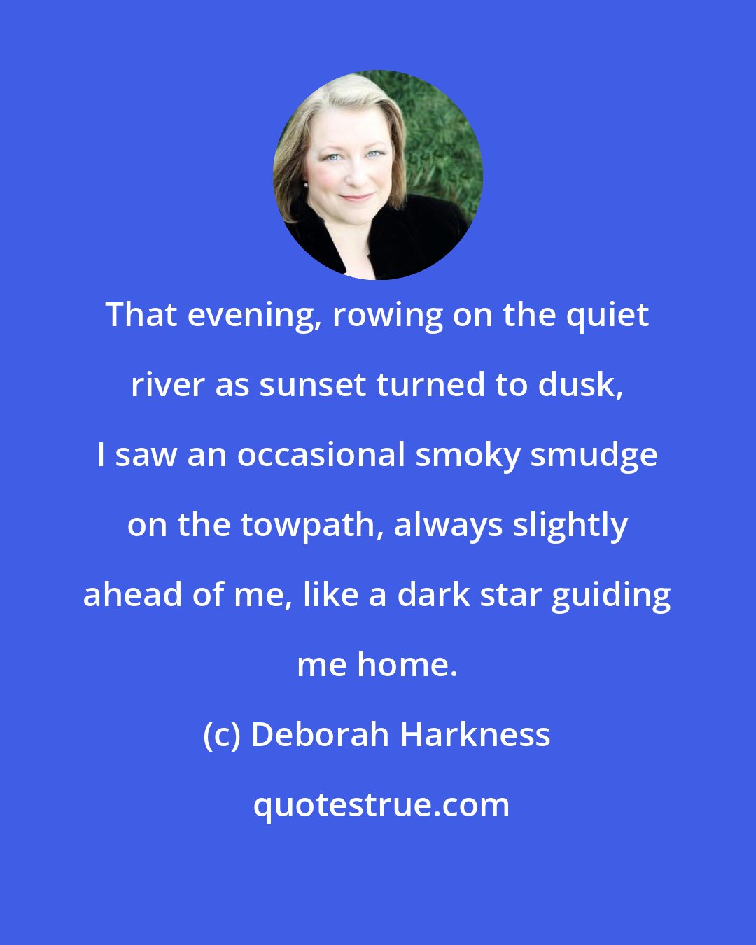 Deborah Harkness: That evening, rowing on the quiet river as sunset turned to dusk, I saw an occasional smoky smudge on the towpath, always slightly ahead of me, like a dark star guiding me home.