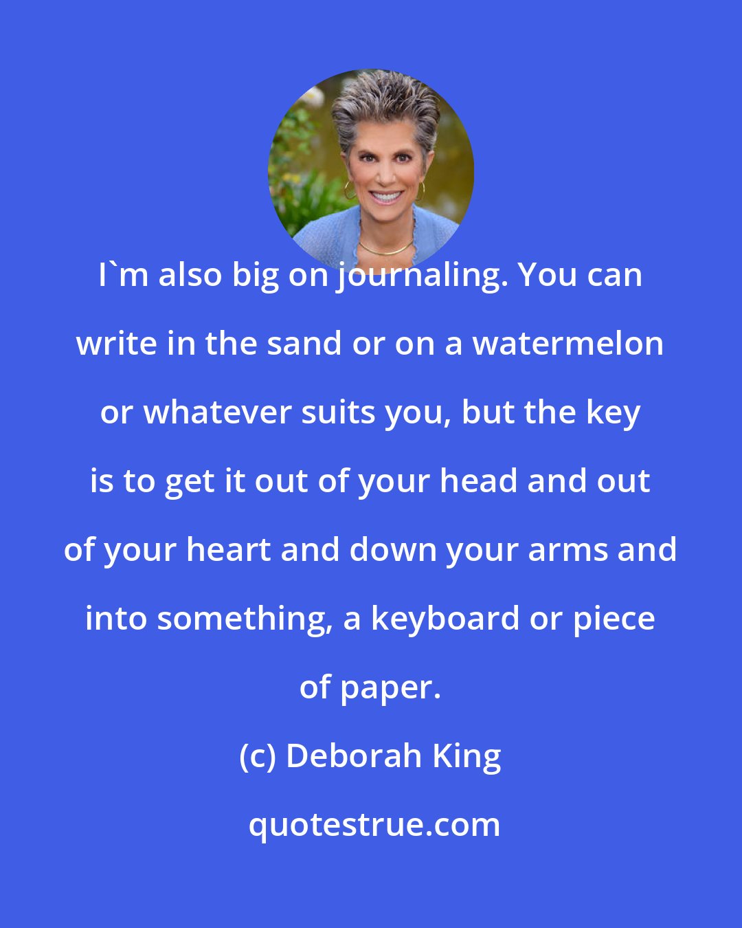 Deborah King: I'm also big on journaling. You can write in the sand or on a watermelon or whatever suits you, but the key is to get it out of your head and out of your heart and down your arms and into something, a keyboard or piece of paper.