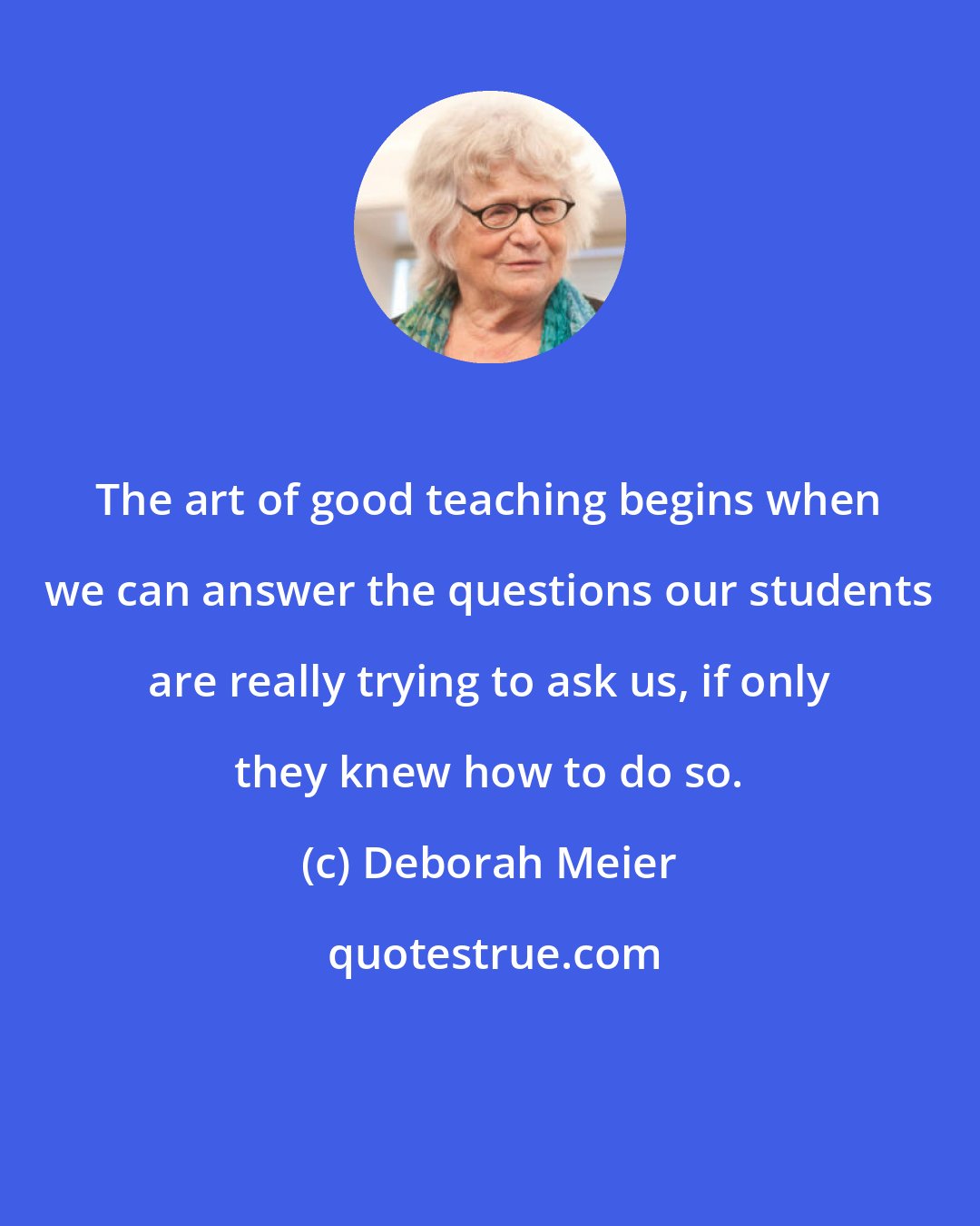 Deborah Meier: The art of good teaching begins when we can answer the questions our students are really trying to ask us, if only they knew how to do so.