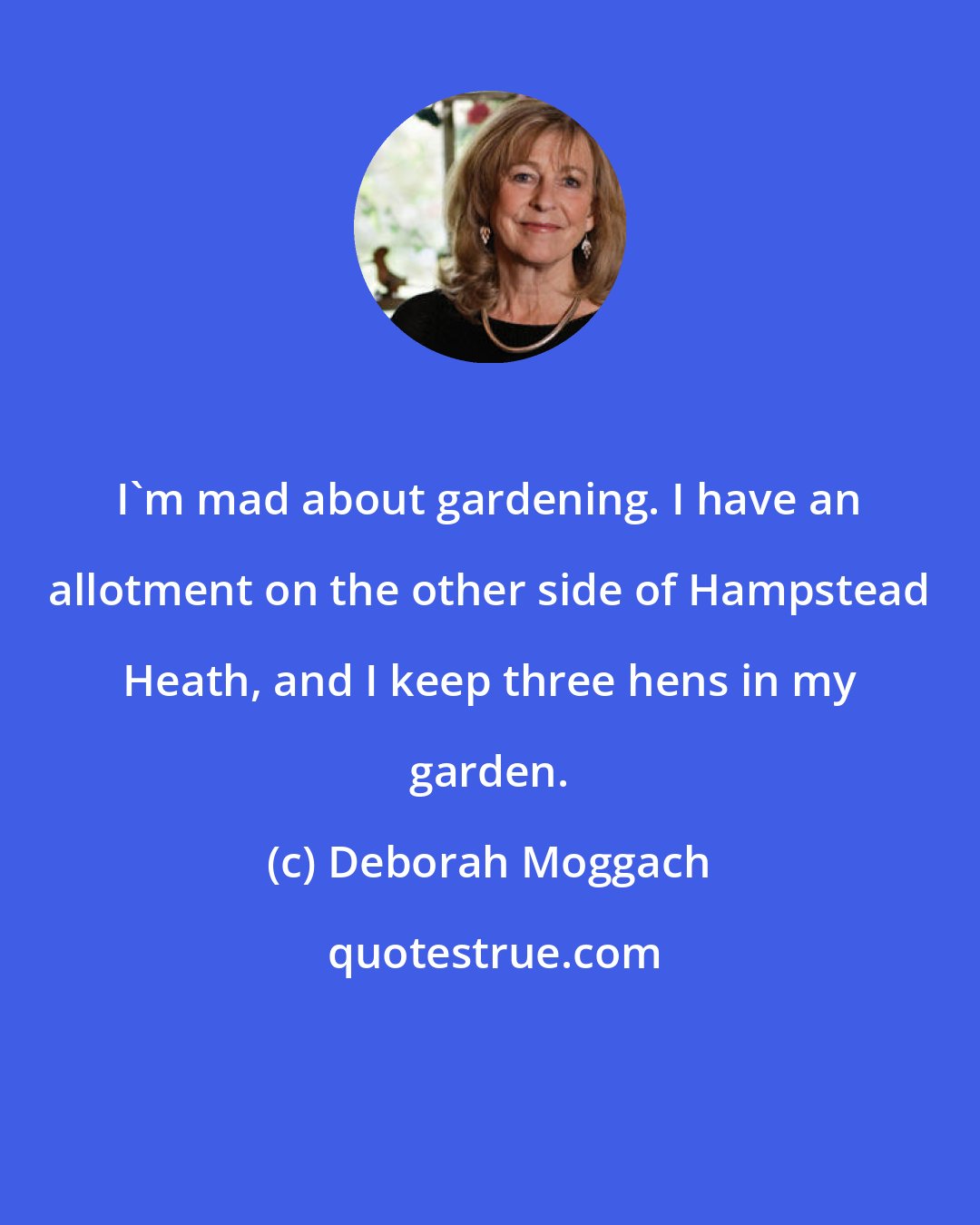 Deborah Moggach: I'm mad about gardening. I have an allotment on the other side of Hampstead Heath, and I keep three hens in my garden.