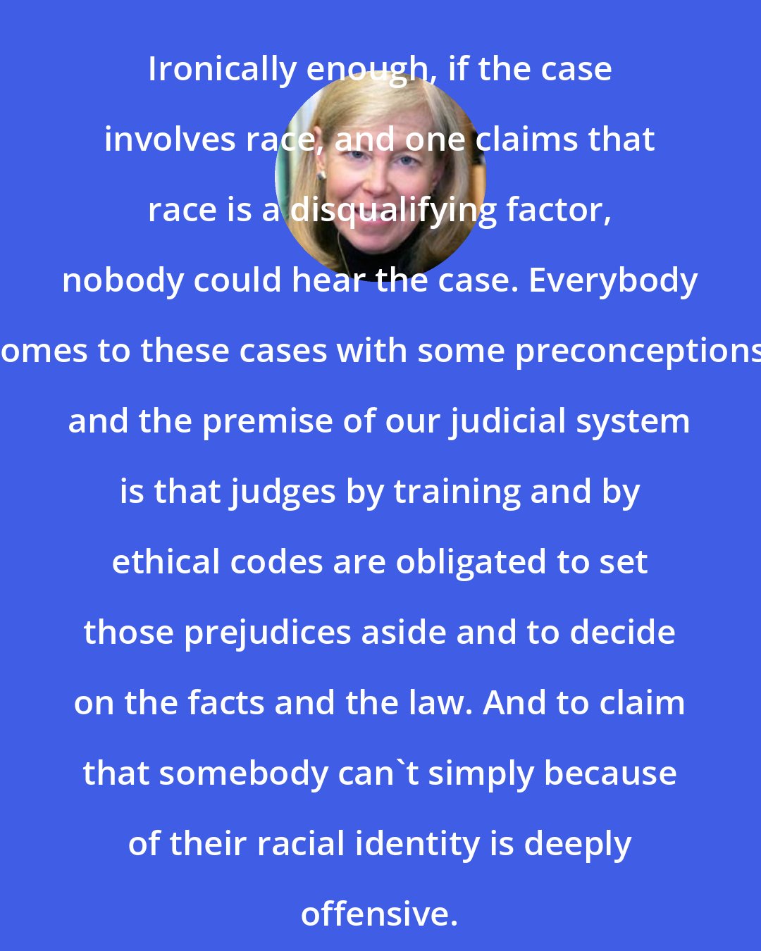 Deborah Rhode: Ironically enough, if the case involves race, and one claims that race is a disqualifying factor, nobody could hear the case. Everybody comes to these cases with some preconceptions, and the premise of our judicial system is that judges by training and by ethical codes are obligated to set those prejudices aside and to decide on the facts and the law. And to claim that somebody can't simply because of their racial identity is deeply offensive.