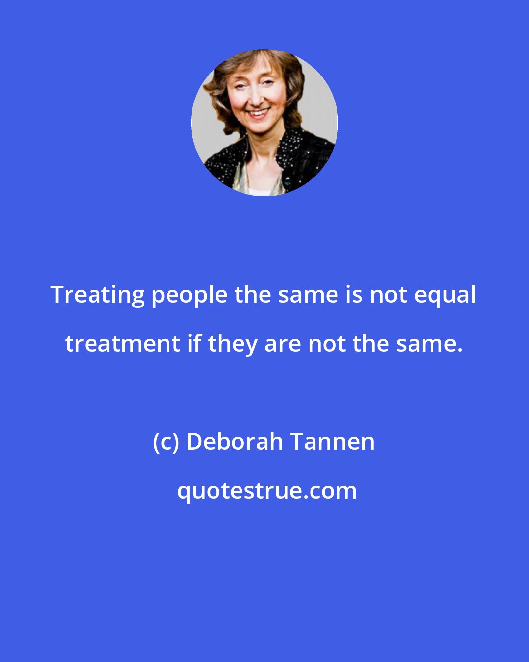 Deborah Tannen: Treating people the same is not equal treatment if they are not the same.