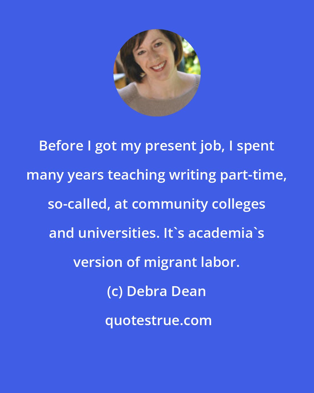 Debra Dean: Before I got my present job, I spent many years teaching writing part-time, so-called, at community colleges and universities. It's academia's version of migrant labor.