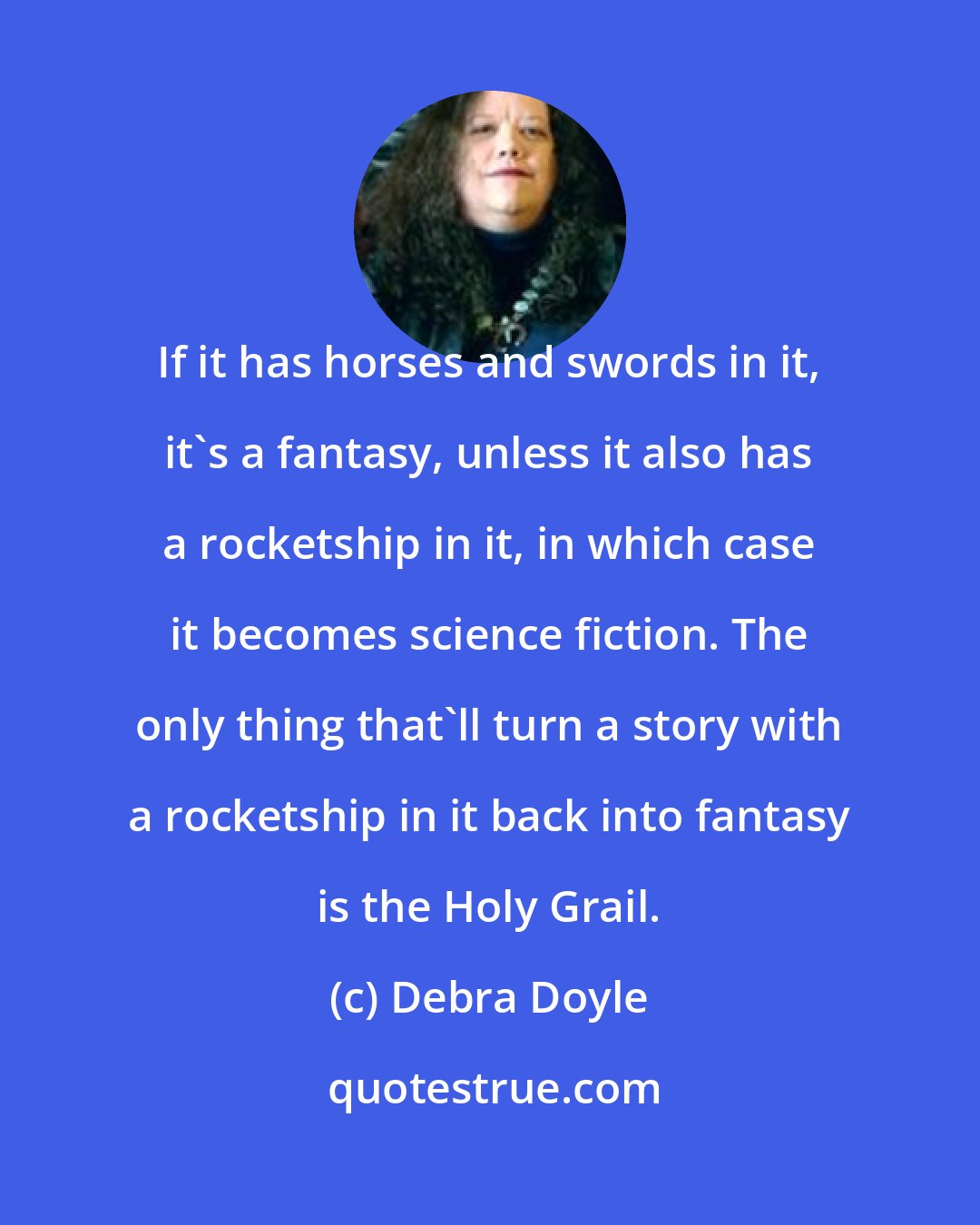 Debra Doyle: If it has horses and swords in it, it's a fantasy, unless it also has a rocketship in it, in which case it becomes science fiction. The only thing that'll turn a story with a rocketship in it back into fantasy is the Holy Grail.