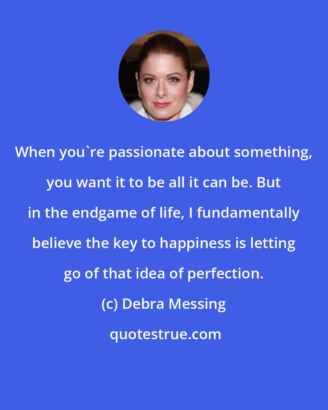 Debra Messing: When you're passionate about something, you want it to be all it can be. But in the endgame of life, I fundamentally believe the key to happiness is letting go of that idea of perfection.