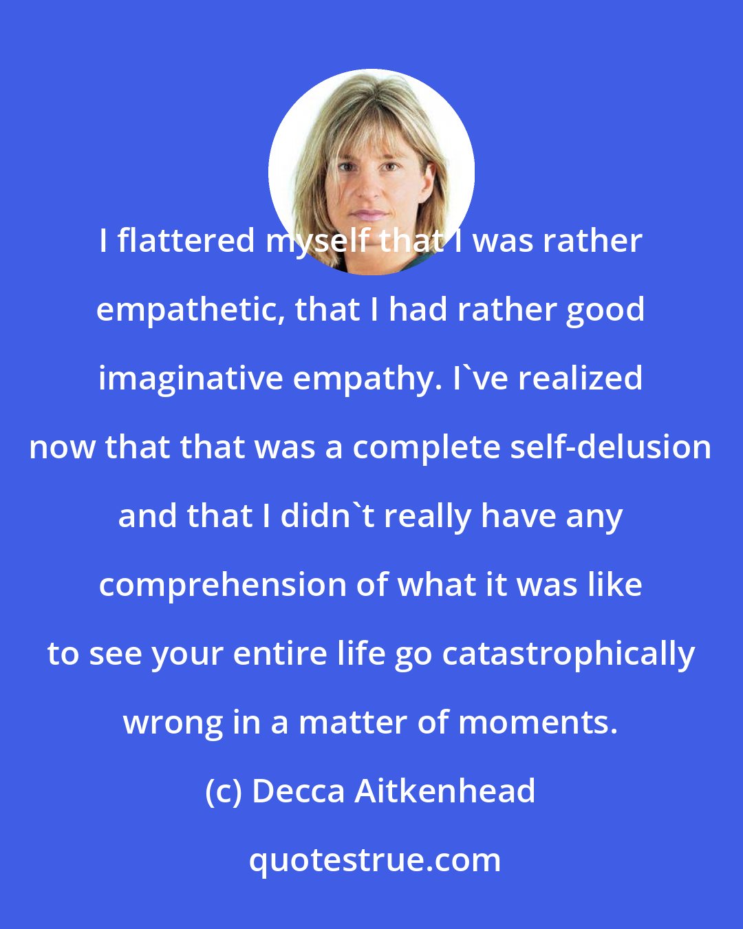 Decca Aitkenhead: I flattered myself that I was rather empathetic, that I had rather good imaginative empathy. I've realized now that that was a complete self-delusion and that I didn't really have any comprehension of what it was like to see your entire life go catastrophically wrong in a matter of moments.