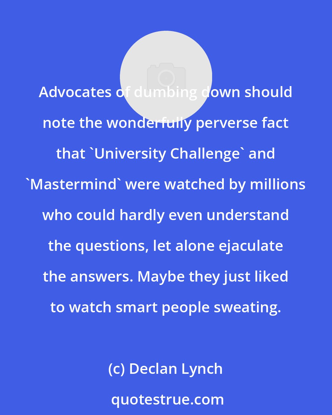 Declan Lynch: Advocates of dumbing down should note the wonderfully perverse fact that 'University Challenge' and 'Mastermind' were watched by millions who could hardly even understand the questions, let alone ejaculate the answers. Maybe they just liked to watch smart people sweating.
