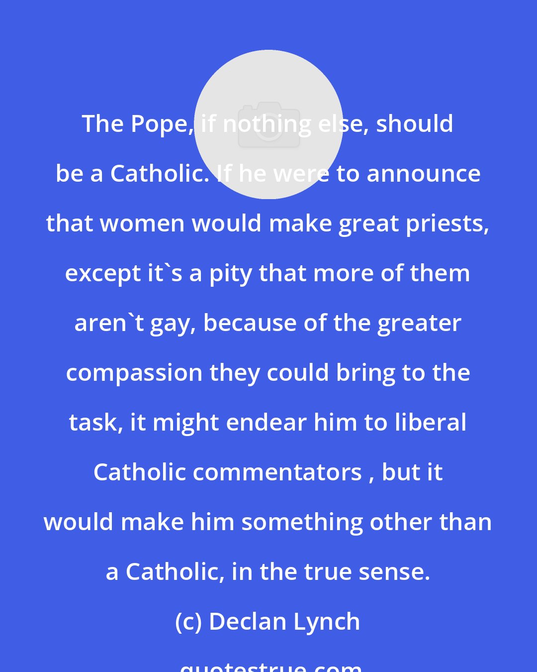 Declan Lynch: The Pope, if nothing else, should be a Catholic. If he were to announce that women would make great priests, except it's a pity that more of them aren't gay, because of the greater compassion they could bring to the task, it might endear him to liberal Catholic commentators , but it would make him something other than a Catholic, in the true sense.