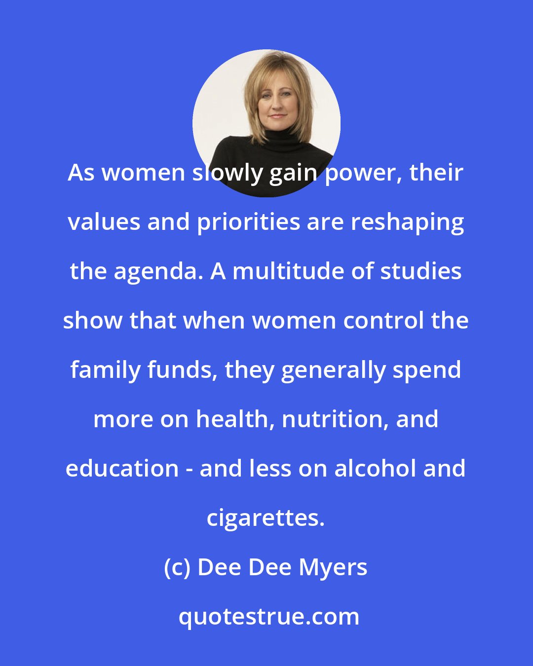 Dee Dee Myers: As women slowly gain power, their values and priorities are reshaping the agenda. A multitude of studies show that when women control the family funds, they generally spend more on health, nutrition, and education - and less on alcohol and cigarettes.