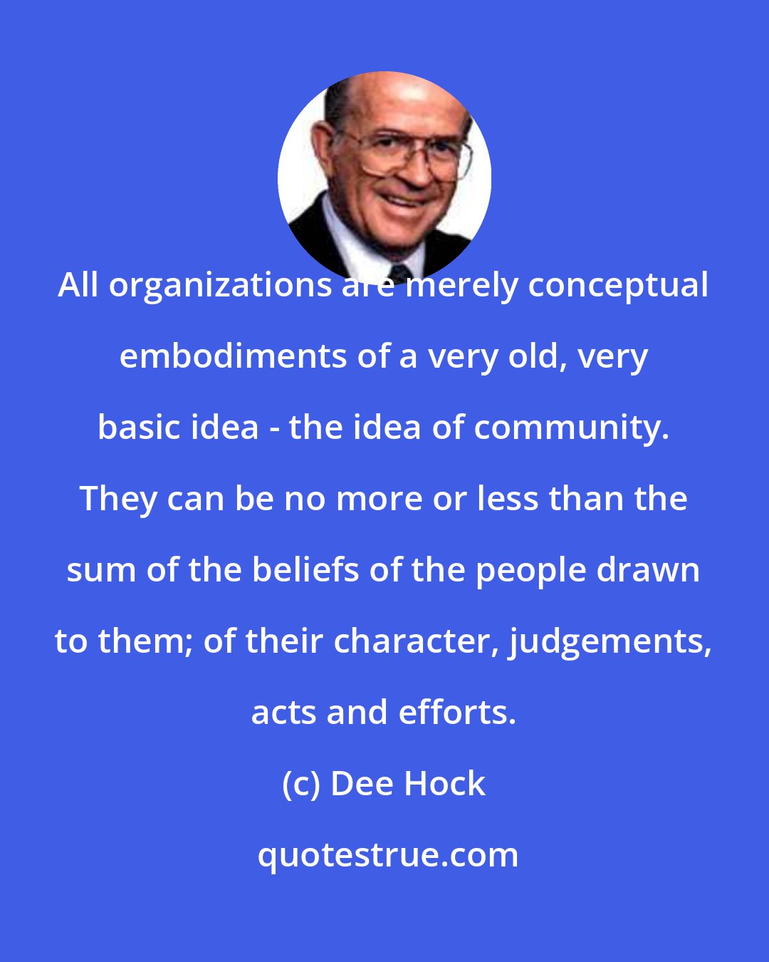 Dee Hock: All organizations are merely conceptual embodiments of a very old, very basic idea - the idea of community. They can be no more or less than the sum of the beliefs of the people drawn to them; of their character, judgements, acts and efforts.
