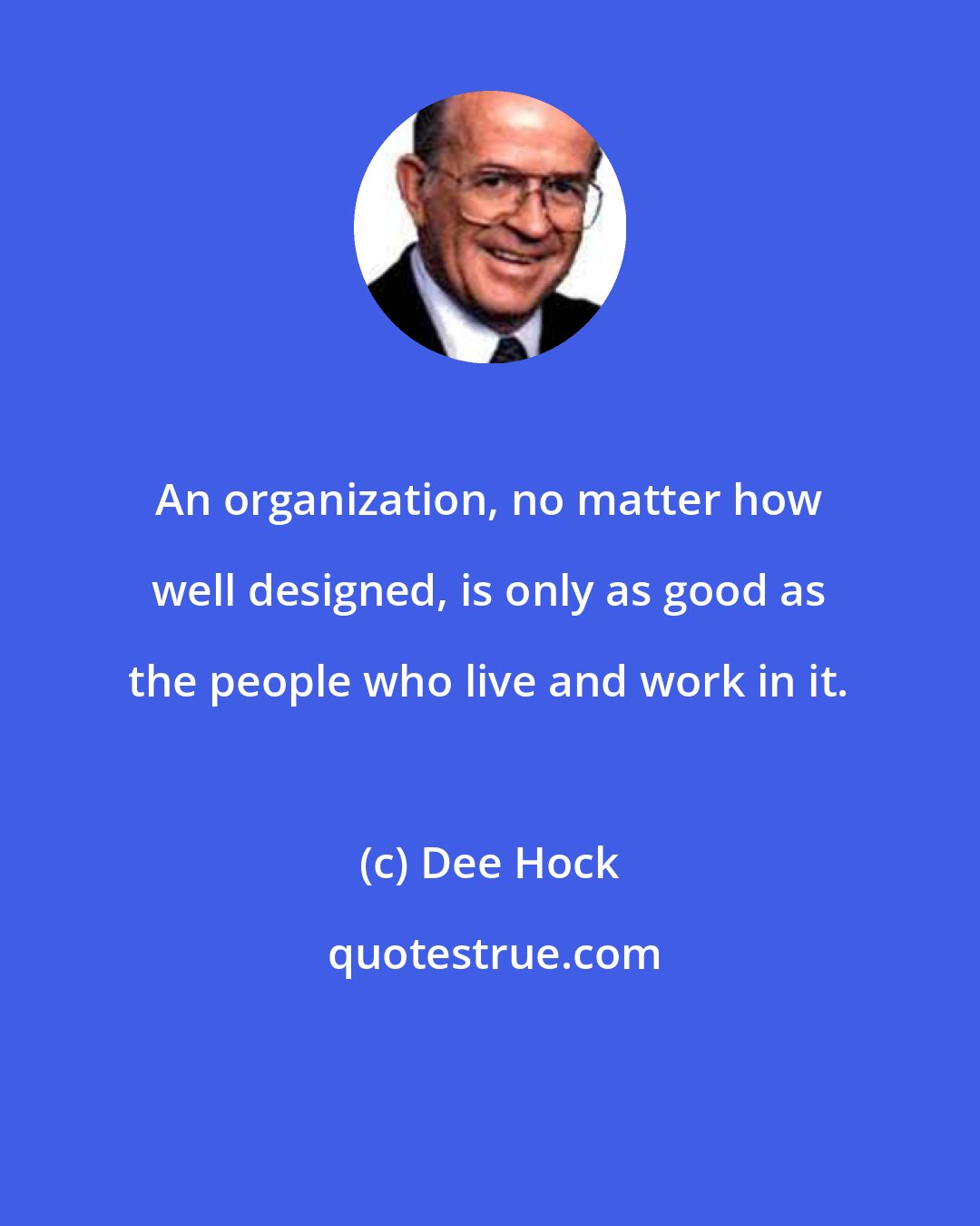 Dee Hock: An organization, no matter how well designed, is only as good as the people who live and work in it.