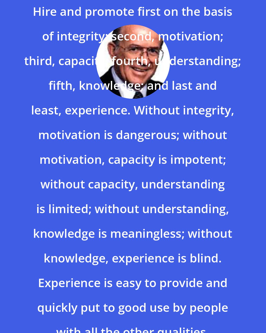 Dee Hock: Hire and promote first on the basis of integrity; second, motivation; third, capacity; fourth, understanding; fifth, knowledge; and last and least, experience. Without integrity, motivation is dangerous; without motivation, capacity is impotent; without capacity, understanding is limited; without understanding, knowledge is meaningless; without knowledge, experience is blind. Experience is easy to provide and quickly put to good use by people with all the other qualities.