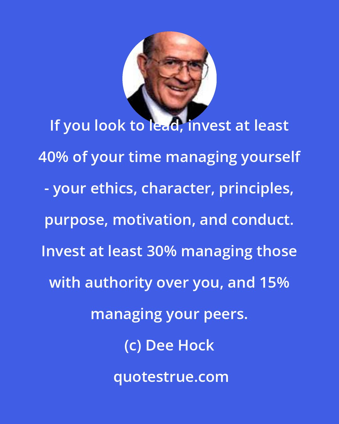 Dee Hock: If you look to lead, invest at least 40% of your time managing yourself - your ethics, character, principles, purpose, motivation, and conduct. Invest at least 30% managing those with authority over you, and 15% managing your peers.