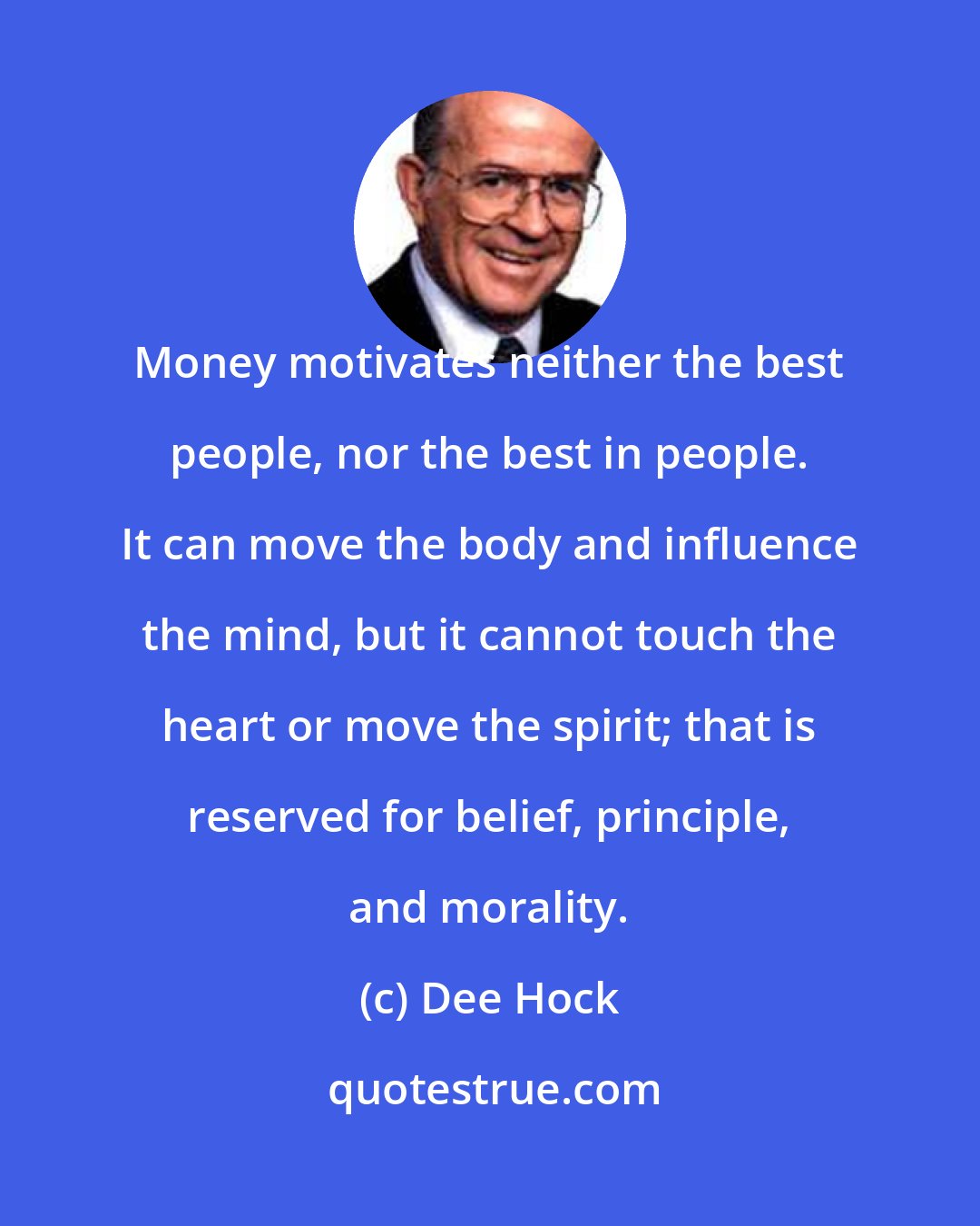 Dee Hock: Money motivates neither the best people, nor the best in people. It can move the body and influence the mind, but it cannot touch the heart or move the spirit; that is reserved for belief, principle, and morality.